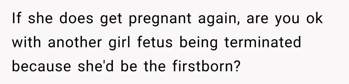 If she does get pregnant again, are you ok with another girl fetus being terminated because she'd be the firstborn?