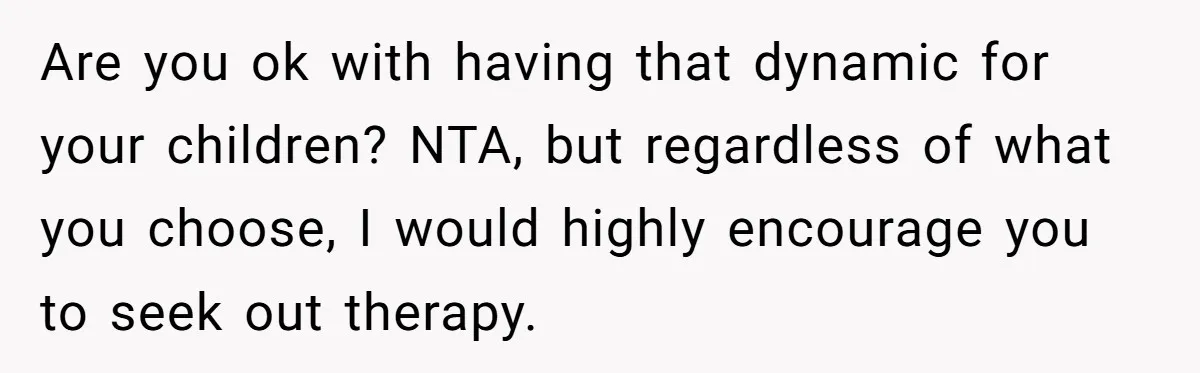 Are you ok with having that dynamic for your children? NTA, but regardless of what you choose, I would highly encourage you to seek out therapy.