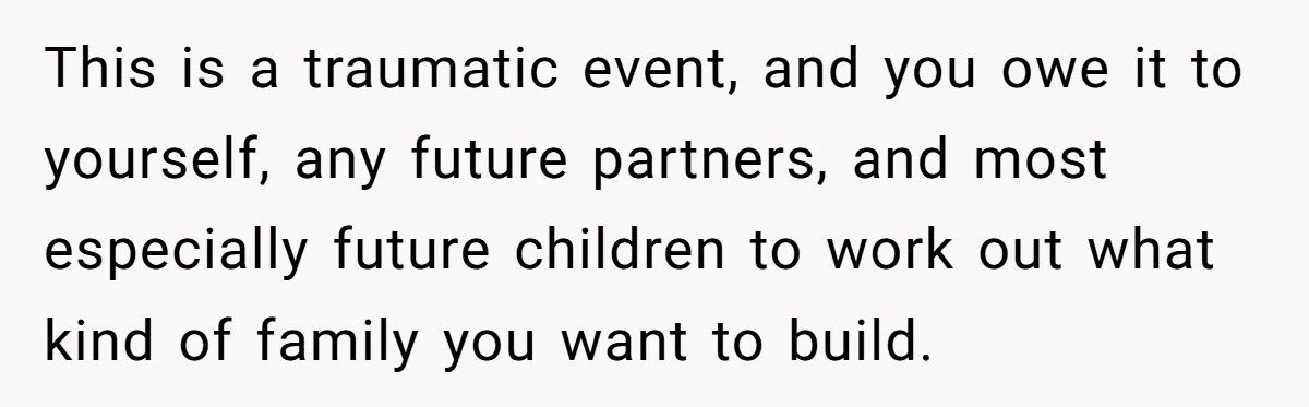 This is a traumatic event, and you owe it to yourself, any future partners, and most especially future children to work out what kind of family you want to build.