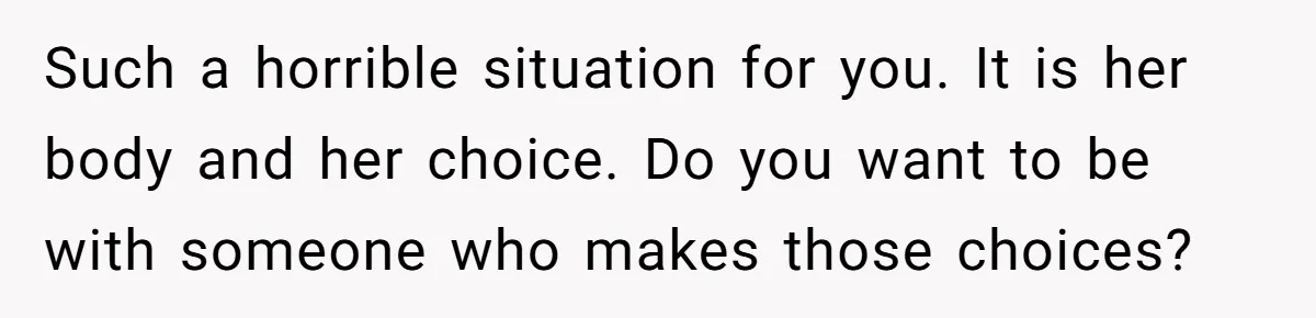 Such a horrible situation for you. It is her body and her choice. Do you want to be with someone who makes those choices?