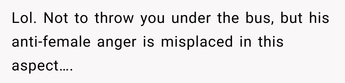 Lol. Not to throw you under the bus, but his anti-female anger is misplaced in this aspect….