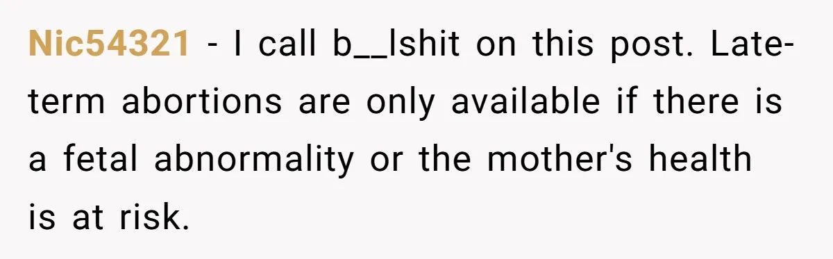 Nic54321 − I call b__lshit on this post. Late-term abortions are only available if there is a fetal abnormality or the mother's health is at risk.