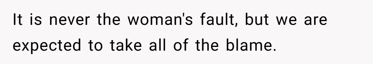It is never the woman's fault, but we are expected to take all of the blame.