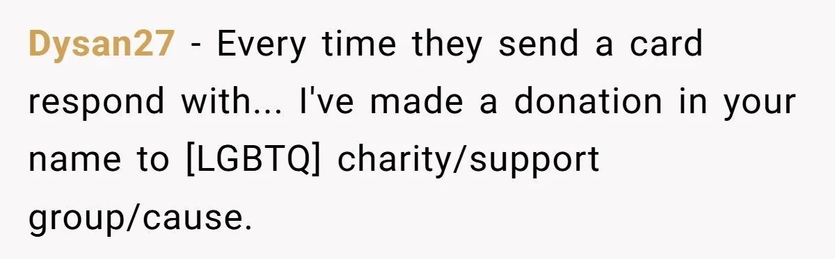 Dysan27 − Every time they send a card respond with... I've made a donation in your name to [LGBTQ] charity/support group/cause.