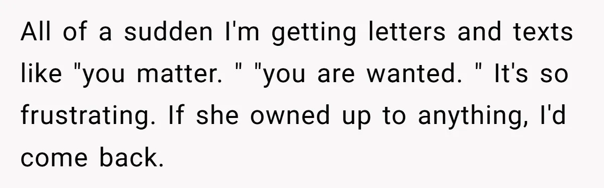 Tired of Hallmark Cards? One Redditor Sent an Unforgettable “Gift” to End Family Drama All of a sudden I'm getting letters and texts like "you matter. " "you are wanted. " It's so frustrating. If she owned up to anything, I'd come back.