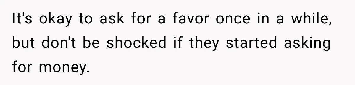 It's okay to ask for a favor once in a while, but don't be shocked if they started asking for money.