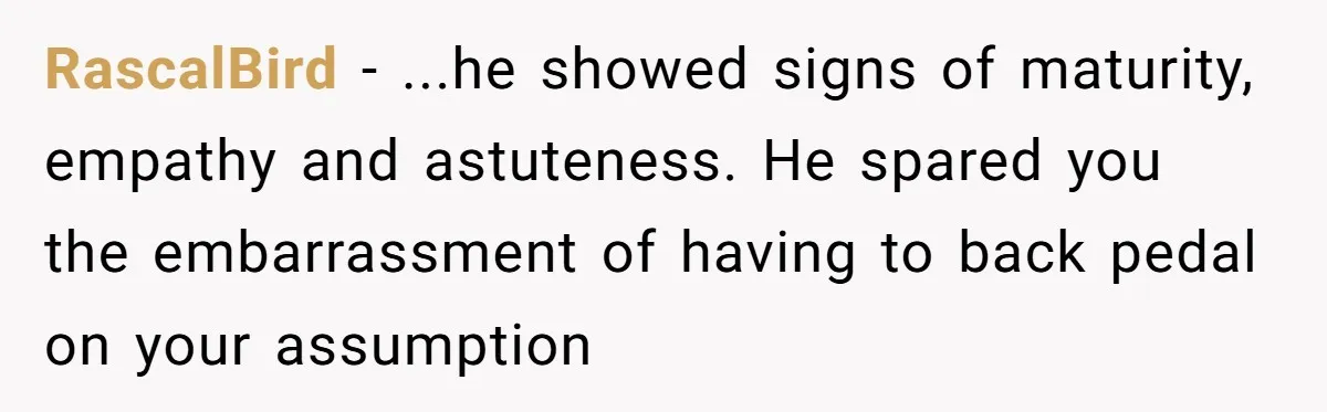 RascalBird − ...he showed signs of maturity, empathy and astuteness. He spared you the embarrassment of having to back pedal on your assumption