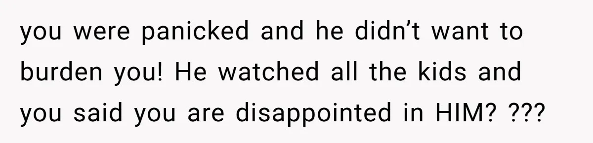 you were panicked and he didn’t want to burden you! He watched all the kids and you said you are disappointed in HIM? ???