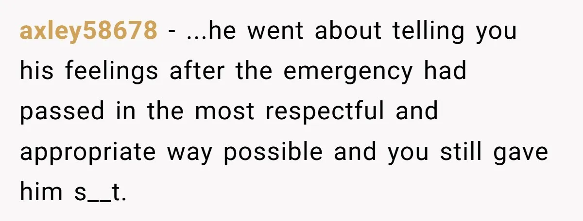 axley58678 − ...he went about telling you his feelings after the emergency had passed in the most respectful and appropriate way possible and you still gave him s__t.