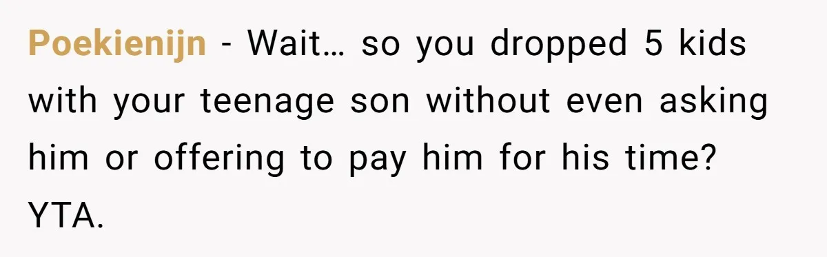 Poekienijn − Wait… so you dropped 5 kids with your teenage son without even asking him or offering to pay him for his time? YTA.