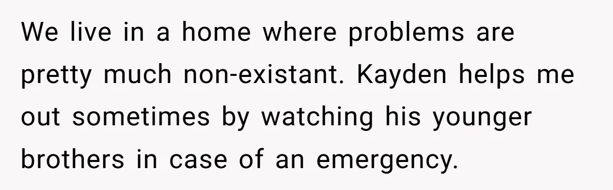 We live in a home where problems are pretty much non-existant. Kayden helps me out sometimes by watching his younger brothers in case of an emergency.