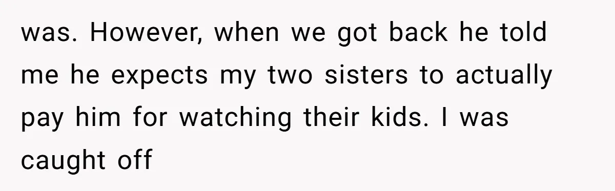 was. However, when we got back he told me he expects my two sisters to actually pay him for watching their kids. I was caught off