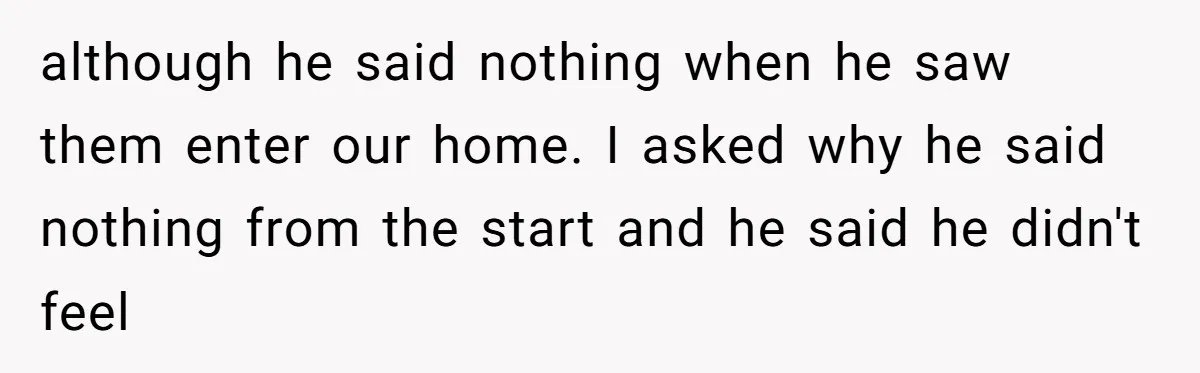 although he said nothing when he saw them enter our home. I asked why he said nothing from the start and he said he didn't feel