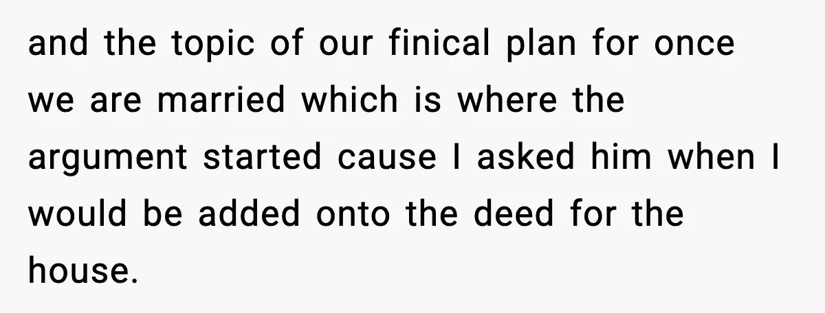 Fiancé Refuses to Add Her to the Deed, She Wonders If She Just Ruined It and the topic of our finical plan for once we are married which is where the argument started cause I asked him when I would be added onto the deed...