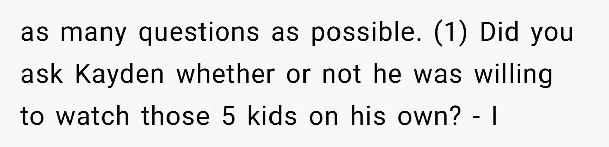 as many questions as possible. (1) Did you ask Kayden whether or not he was willing to watch those 5 kids on his own? - I