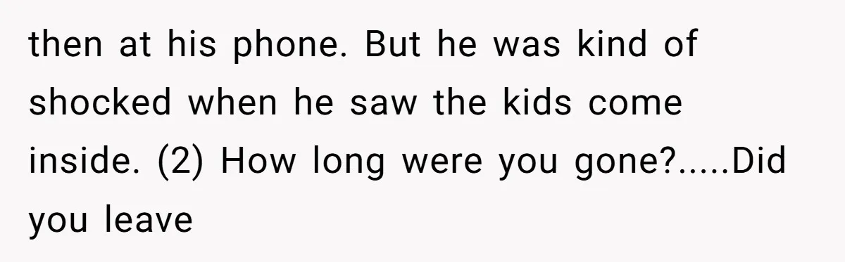 then at his phone. But he was kind of shocked when he saw the kids come inside. (2) How long were you gone?.....Did you leave