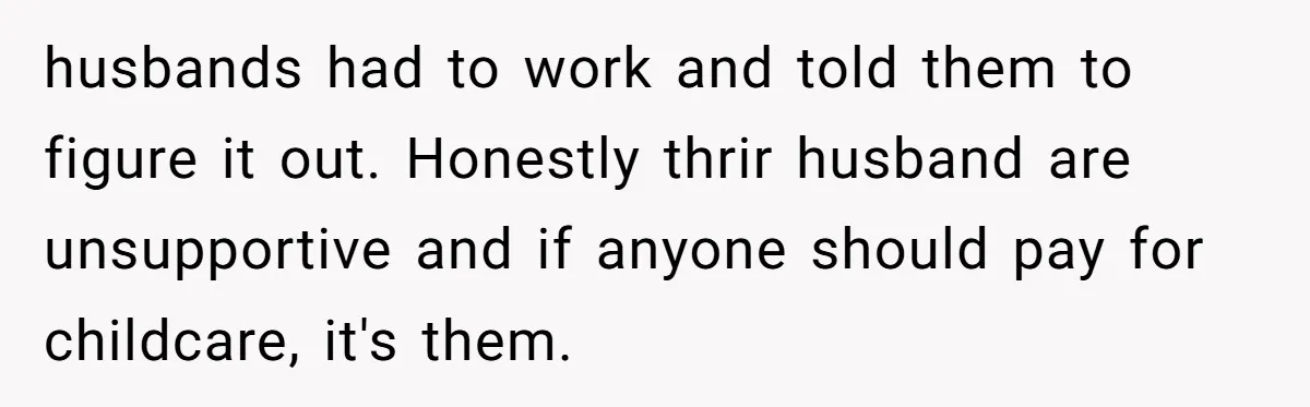 husbands had to work and told them to figure it out. Honestly thrir husband are unsupportive and if anyone should pay for childcare, it's them.