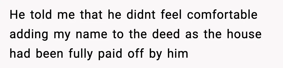 Fiancé Refuses to Add Her to the Deed, She Wonders If She Just Ruined It He told me that he didnt feel comfortable adding my name to the deed as the house had been fully paid off by him
