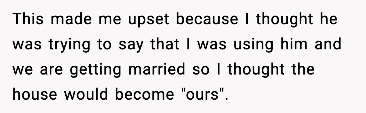 Fiancé Refuses to Add Her to the Deed, She Wonders If She Just Ruined It This made me upset because I thought he was trying to say that I was using him and we are getting married so I thought the house would become "ours".