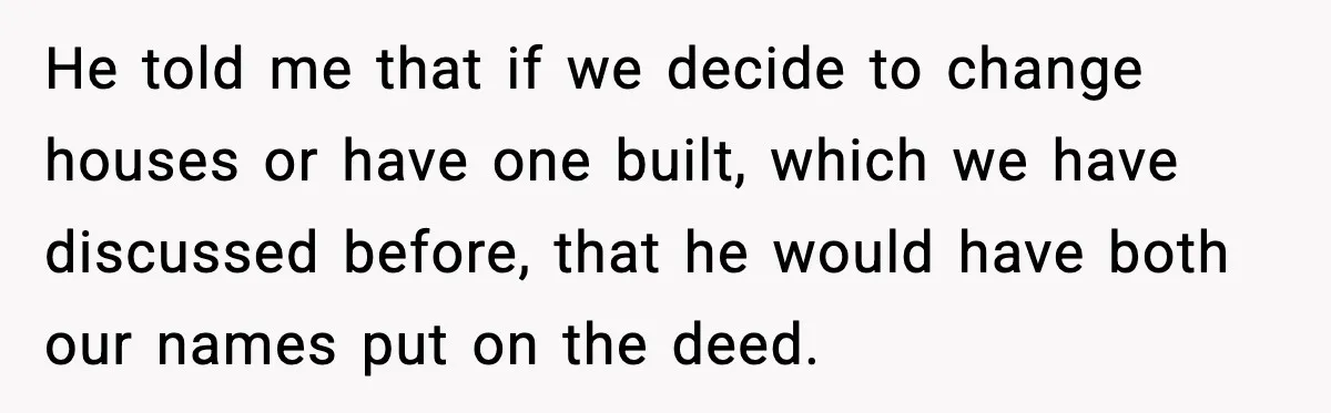 Fiancé Refuses to Add Her to the Deed, She Wonders If She Just Ruined It He told me that if we decide to change houses or have one built, which we have discussed before, that he would have both our names put on the deed.