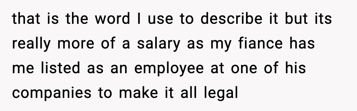 Fiancé Refuses to Add Her to the Deed, She Wonders If She Just Ruined It that is the word I use to describe it but its really more of a salary as my fiance has me listed as an employee at one of his companies...