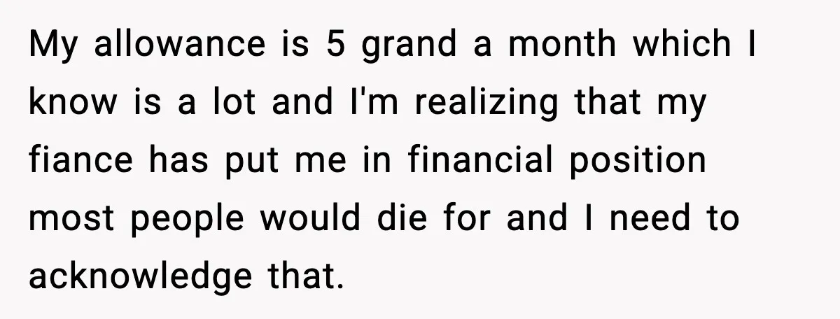 Fiancé Refuses to Add Her to the Deed, She Wonders If She Just Ruined It My allowance is 5 grand a month which I know is a lot and I'm realizing that my fiance has put me in financial position most people would die for...