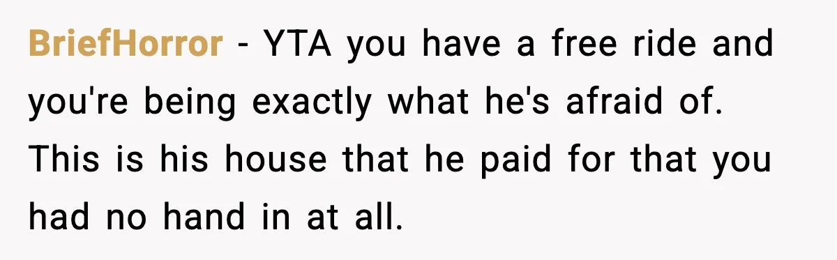 Fiancé Refuses to Add Her to the Deed, She Wonders If She Just Ruined It BriefHorror - YTA you have a free ride and you're being exactly what he's afraid of. This is his house that he paid for that you had no hand in...