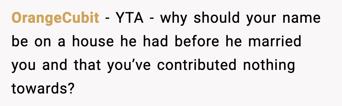 Fiancé Refuses to Add Her to the Deed, She Wonders If She Just Ruined It OrangeCubit - YTA - why should your name be on a house he had before he married you and that you’ve contributed nothing towards?
