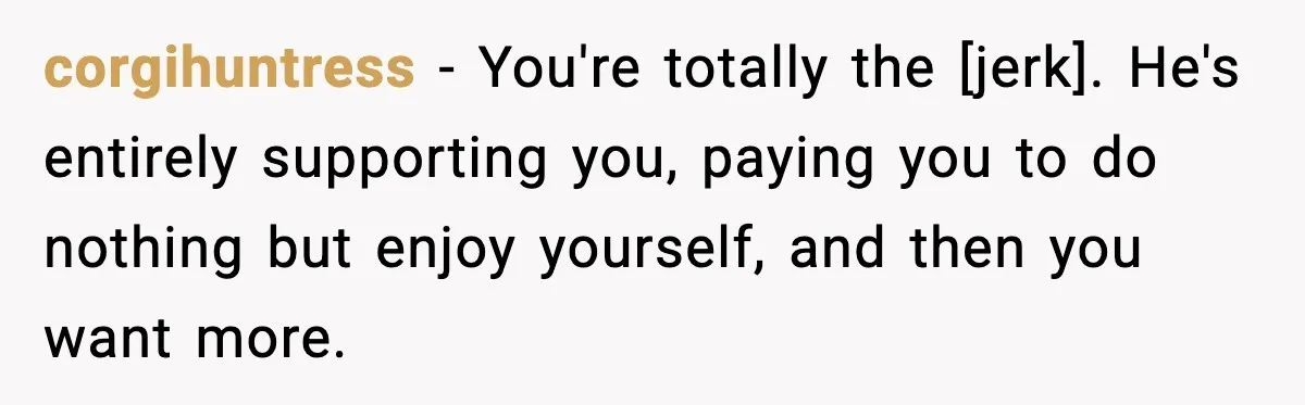 corgihuntress - You're totally the [jerk]. He's entirely supporting you, paying you to do nothing but enjoy yourself, and then you want more.