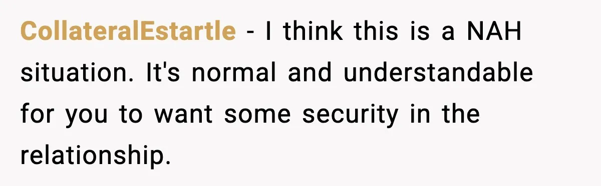 Fiancé Refuses to Add Her to the Deed, She Wonders If She Just Ruined It CollateralEstartle - I think this is a NAH situation. It's normal and understandable for you to want some security in the relationship.