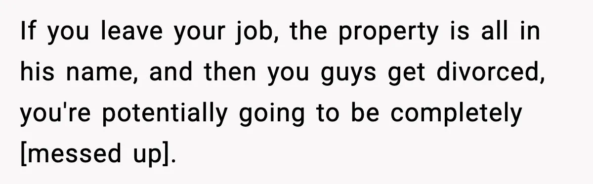If you leave your job, the property is all in his name, and then you guys get divorced, you're potentially going to be completely [messed up].