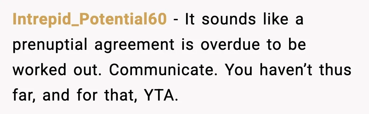 Fiancé Refuses to Add Her to the Deed, She Wonders If She Just Ruined It Intrepid_Potential60 - It sounds like a prenuptial agreement is overdue to be worked out. Communicate. You haven’t thus far, and for that, YTA.