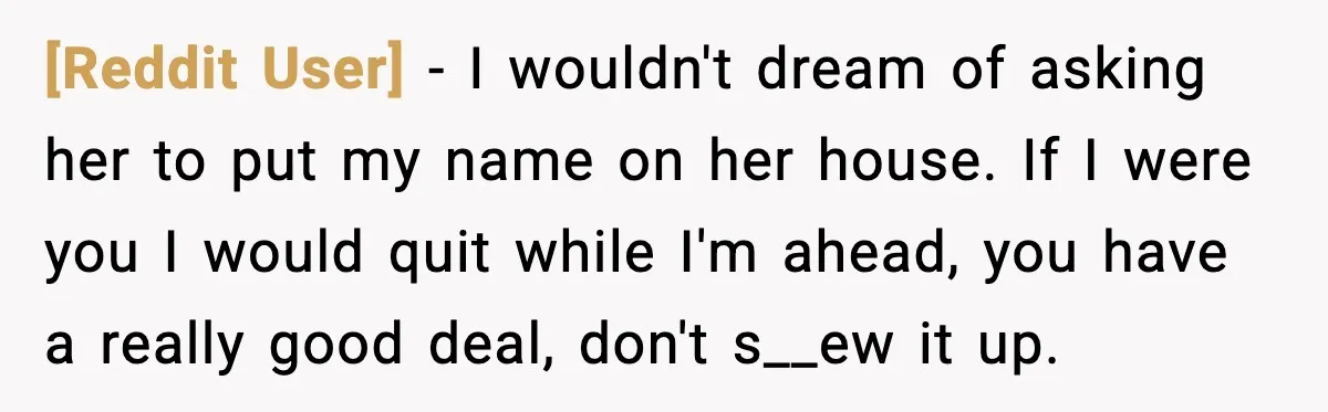 [Reddit User] - I wouldn't dream of asking her to put my name on her house. If I were you I would quit while I'm ahead, you have a really...