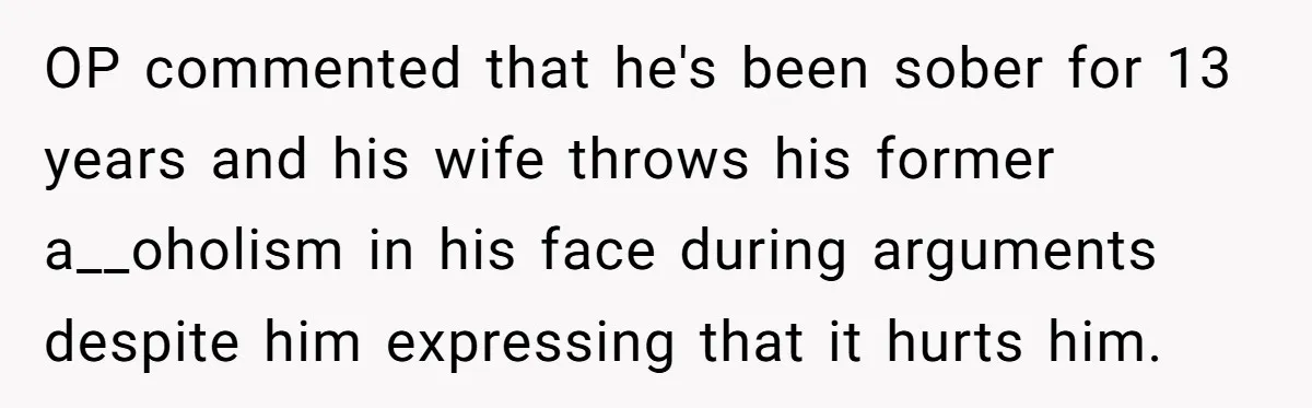 Tired Pediatric Hospice Nurse Faces Domestic Conflict Over His Need for Daily Meditation OP commented that he's been sober for 13 years and his wife throws his former a__oholism in his face during arguments despite him expressing that it hurts him.