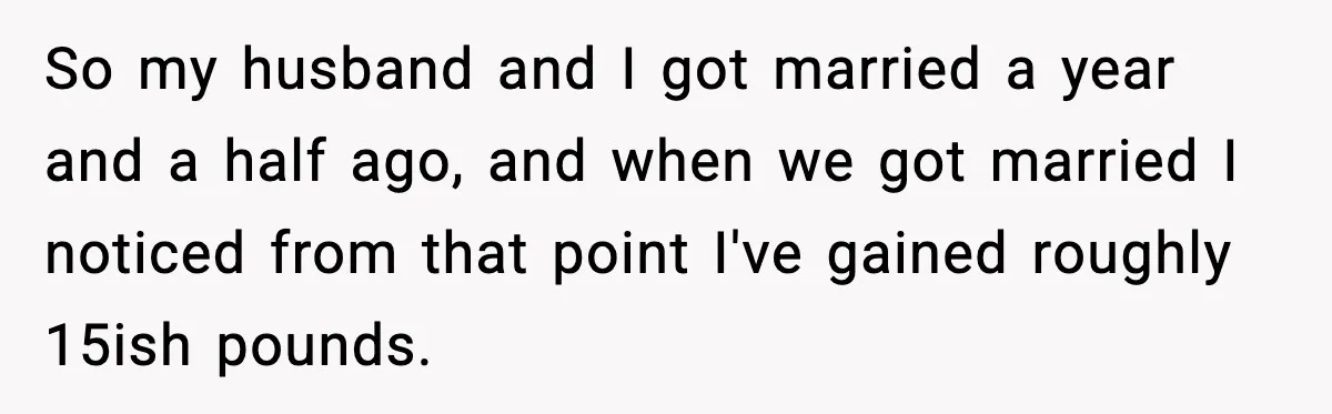 So my husband and I got married a year and a half ago, and when we got married I noticed from that point I've gained roughly 15ish pounds.