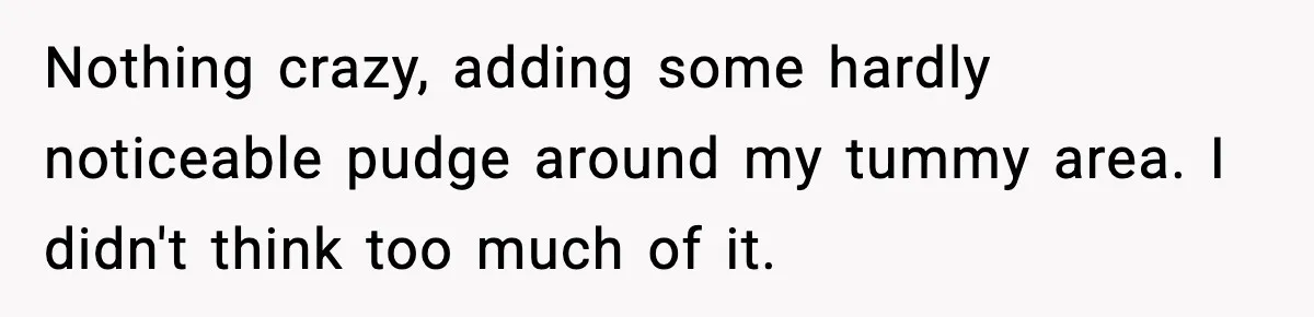 Nothing crazy, adding some hardly noticeable pudge around my tummy area. I didn't think too much of it.