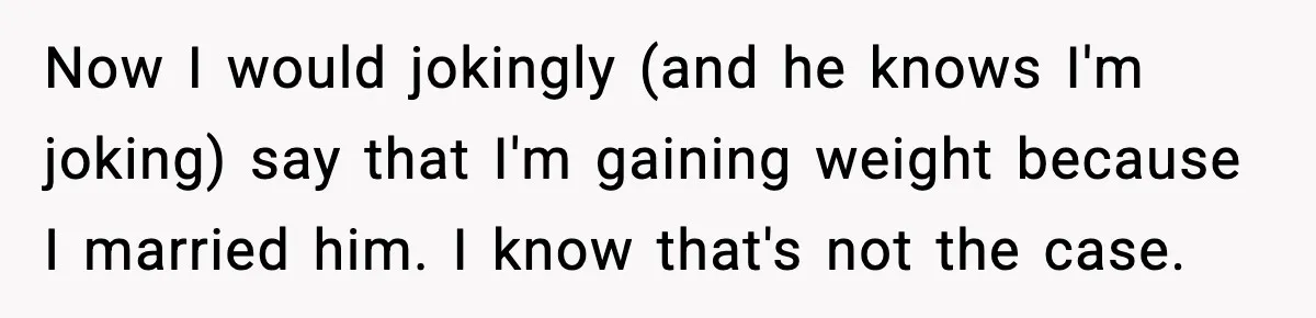 Now I would jokingly (and he knows I'm joking) say that I'm gaining weight because I married him. I know that's not the case.