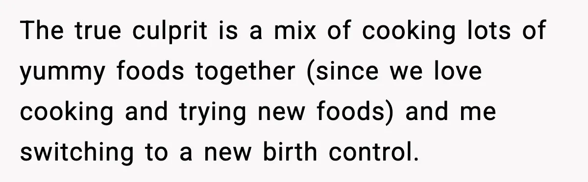 The true culprit is a mix of cooking lots of yummy foods together (since we love cooking and trying new foods) and me switching to a new birth control.