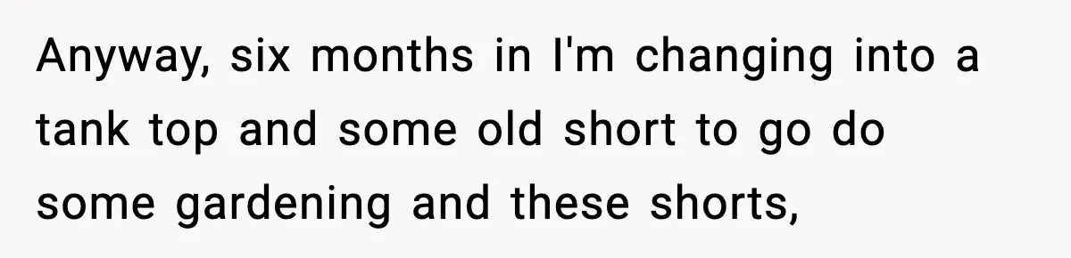 Anyway, six months in I'm changing into a tank top and some old short to go do some gardening and these shorts,