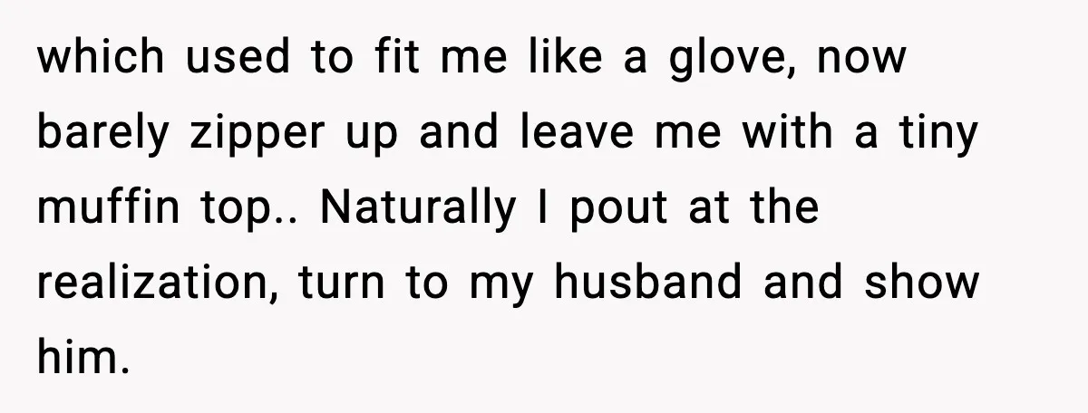 which used to fit me like a glove, now barely zipper up and leave me with a tiny muffin top.. Naturally I pout at the realization, turn to my husband...