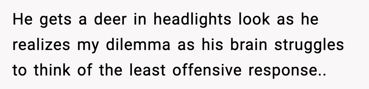 He gets a deer in headlights look as he realizes my dilemma as his brain struggles to think of the least offensive response..
