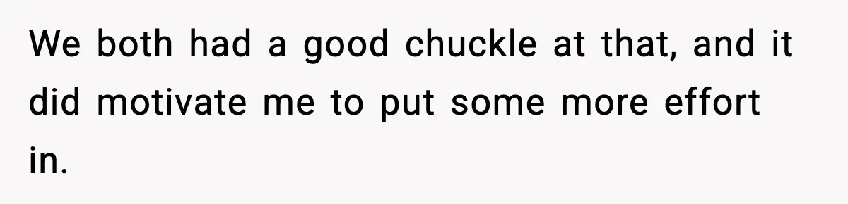 We both had a good chuckle at that, and it did motivate me to put some more effort in.