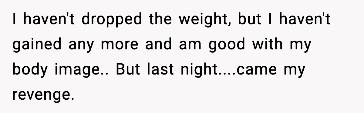 I haven't dropped the weight, but I haven't gained any more and am good with my body image.. But last night....came my revenge.