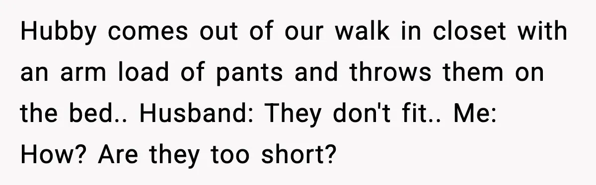 Hubby comes out of our walk in closet with an arm load of pants and throws them on the bed.. Husband: They don't fit.. Me: How? Are they too short?