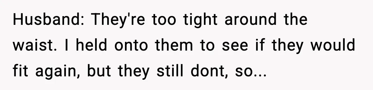 Husband: They're too tight around the waist. I held onto them to see if they would fit again, but they still dont, so...