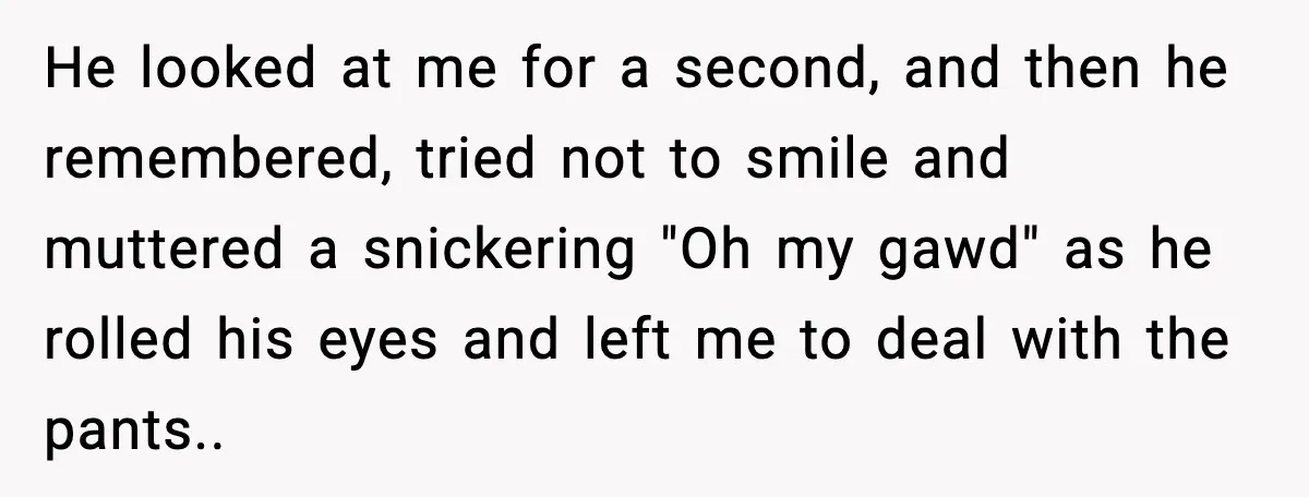 He looked at me for a second, and then he remembered, tried not to smile and muttered a snickering "Oh my gawd" as he rolled his eyes and left me...