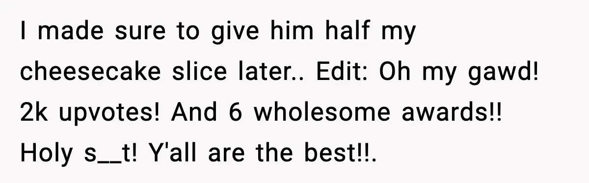 I made sure to give him half my cheesecake slice later.. Edit: Oh my gawd! 2k upvotes! And 6 wholesome awards!! Holy s__t! Y'all are the best!!.