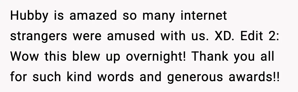 Hubby is amazed so many internet strangers were amused with us. XD. Edit 2: Wow this blew up overnight! Thank you all for such kind words and generous awards!!