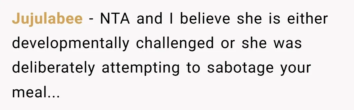 Jujulabee - NTA and I believe she is either developmentally challenged or she was deliberately attempting to sabotage your meal...