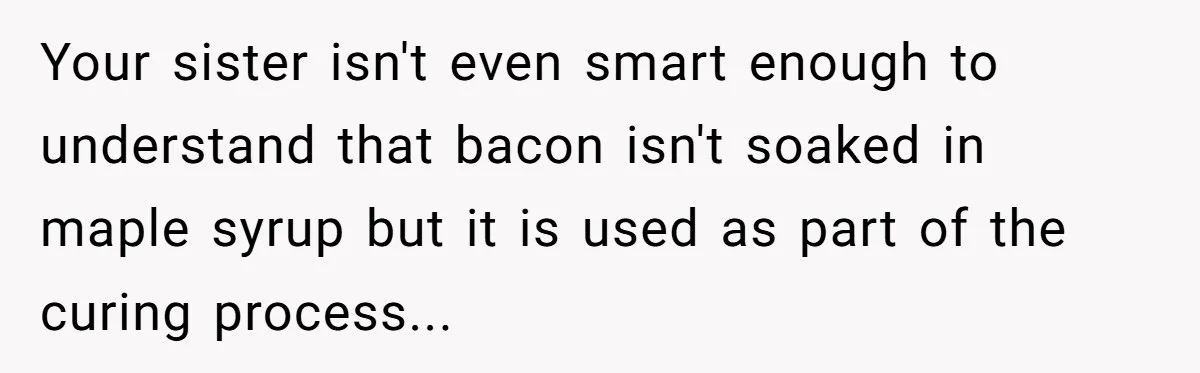 Your sister isn't even smart enough to understand that bacon isn't soaked in maple syrup but it is used as part of the curing process...